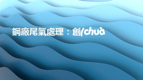 鋼廠尾氣處理：創(chuàng)新技術(shù)解決環(huán)境難題！